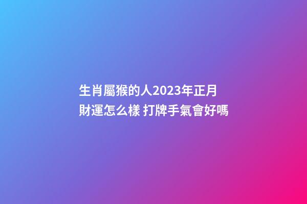 生肖屬猴的人2023年正月財運怎么樣 打牌手氣會好嗎